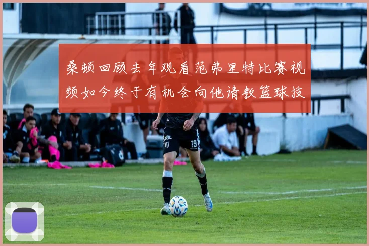 桑顿回顾去年观看范弗里特比赛视频如今终于有机会向他请教篮球技巧