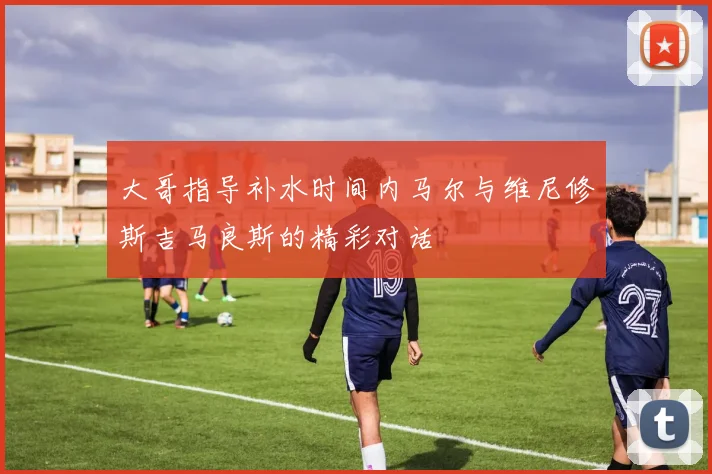 大哥指导补水时间内马尔与维尼修斯吉马良斯的精彩对话
