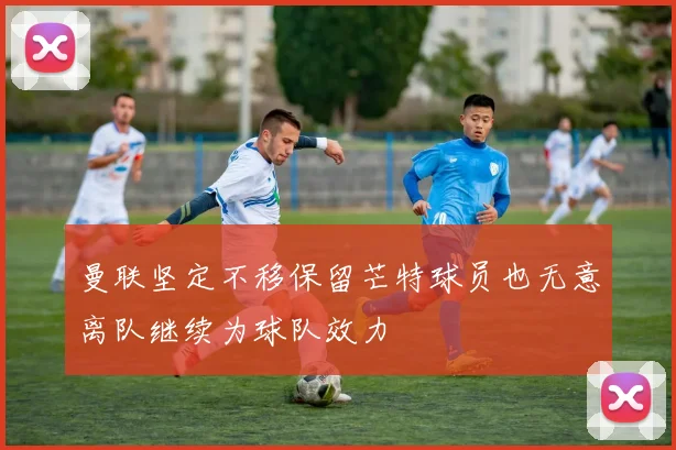 曼联坚定不移保留芒特球员也无意离队继续为球队效力