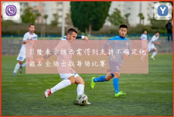 贝隆表示梅西需得到支持不确定他能否全场出战每场比赛