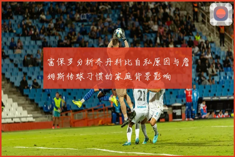 富保罗分析乔丹科比自私原因与詹姆斯传球习惯的家庭背景影响