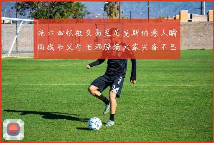 老六回忆被交易至尼克斯的感人瞬间我和父母泪洒现场大家兴奋不已