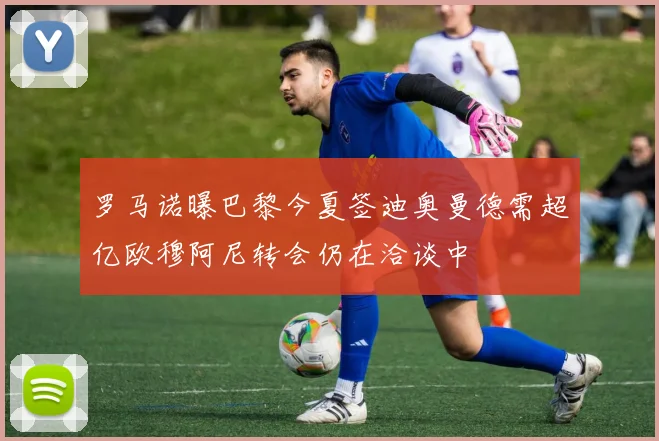 罗马诺曝巴黎今夏签迪奥曼德需超亿欧穆阿尼转会仍在洽谈中