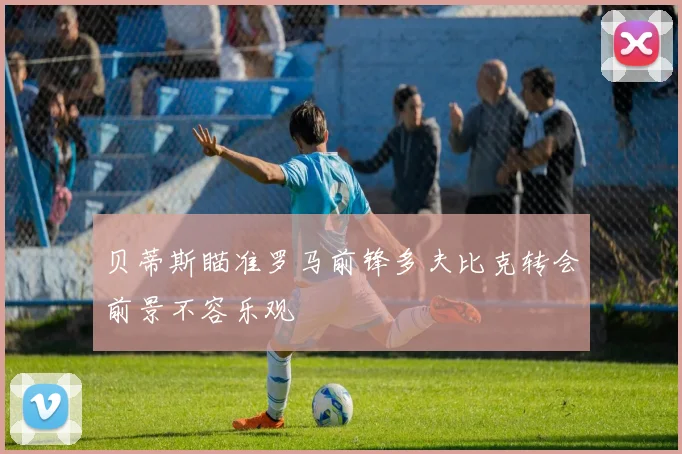 贝蒂斯瞄准罗马前锋多夫比克转会前景不容乐观