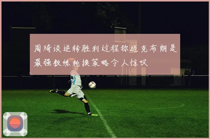 周琦谈逆转胜利过程称迈克布朗是最强教练轮换策略令人惊叹