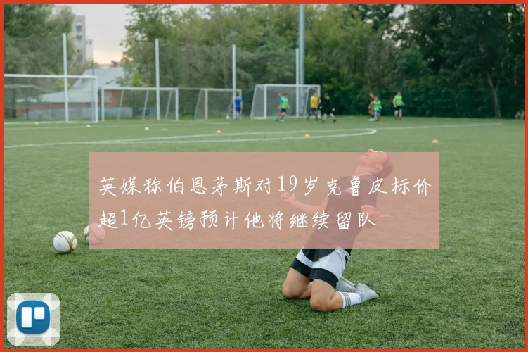 英媒称伯恩茅斯对19岁克鲁皮标价超1亿英镑预计他将继续留队