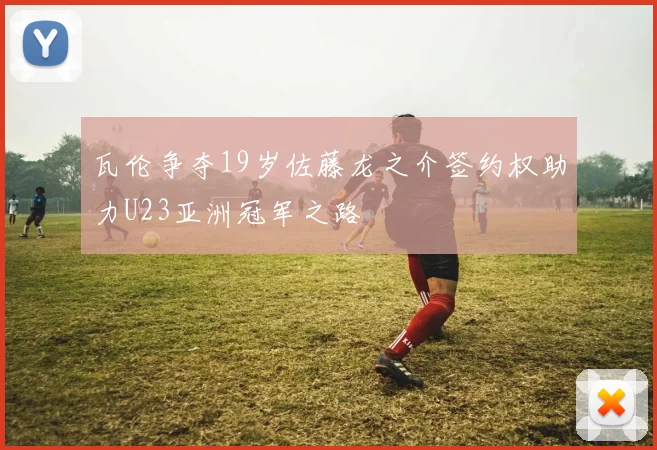 瓦伦争夺19岁佐藤龙之介签约权助力U23亚洲冠军之路