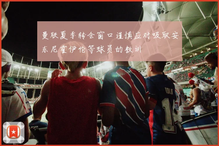 曼联夏季转会窗口谨慎应对吸取安东尼霍伊伦等球员的教训