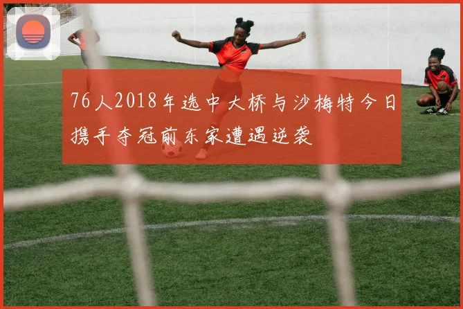 76人2018年选中大桥与沙梅特今日携手夺冠前东家遭遇逆袭